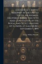 A Review of Cryptic Masonry in the United States. An Address, Delivered Before the Fifth Mass Convention of the Royal and Select Masters of Illinois, 