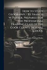 How to Study Geography / By Francis W. Parker. Prepared for the Professional Training Class of the Cook County Normal School 