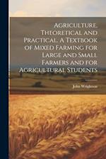 Agriculture, Theoretical and Practical. A Textbook of Mixed Farming for Large and Small Farmers and for Agricultural Students 