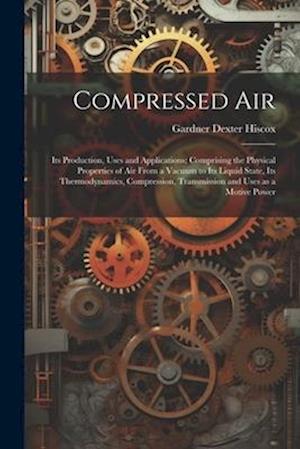 Compressed air; its Production, Uses and Applications; Comprising the Physical Properties of air From a Vacuum to its Liquid State, its Thermodynamics