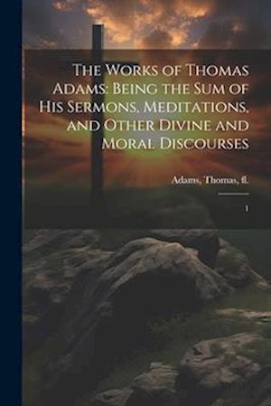 The Works of Thomas Adams: Being the sum of his Sermons, Meditations, and Other Divine and Moral Discourses: 1