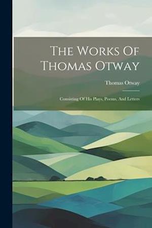 The Works Of Thomas Otway: Consisting Of His Plays, Poems, And Letters