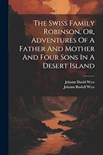 The Swiss Family Robinson, Or, Adventures Of A Father And Mother And Four Sons In A Desert Island 