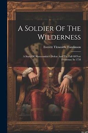 A Soldier Of The Wilderness: A Story Of Abercrombie's Defeat And The Fall Of Fort Frontenac In 1758