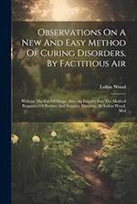 Observations On A New And Easy Method Of Curing Disorders, By Factitious Air: Without The Use Of Drugs. Also, An Enquiry Into The Medical Properties O