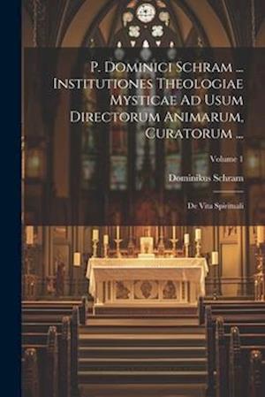 P. Dominici Schram ... Institutiones Theologiae Mysticae Ad Usum Directorum Animarum, Curatorum ...: De Vita Spirituali; Volume 1