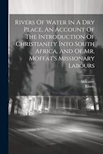 Rivers Of Water In A Dry Place, An Account Of The Introduction Of Christianity Into South Africa, And Of Mr. Moffat's Missionary Labours 