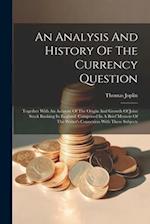 An Analysis And History Of The Currency Question: Together With An Account Of The Origin And Growth Of Joint Stock Banking In England. Comprised In A 