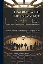 Trading With The Enemy Act: With The Report On The Act Submitted To The Senate By The Committee On Commerce 