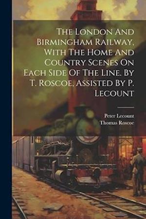 The London And Birmingham Railway, With The Home And Country Scenes On Each Side Of The Line. By T. Roscoe, Assisted By P. Lecount