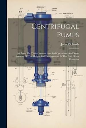 Centrifugal Pumps: An Essay On Their Construction And Operation, And Some Account Of The Origin And Development In This And Other Countries