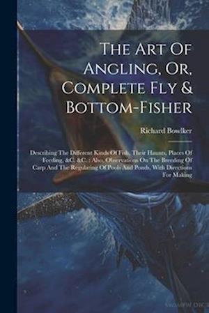 The Art Of Angling, Or, Complete Fly & Bottom-fisher: Describing The Different Kinds Of Fish, Their Haunts, Places Of Feeding, &c. &c. : Also, Observa