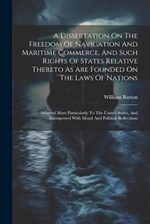 A Dissertation On The Freedom Of Navigation And Maritime Commerce, And Such Rights Of States Relative Thereto As Are Founded On The Laws Of Nations: A