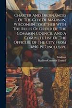 Charter And Ordinances Of The City Of Madison, Wisconsin Together With The Rules Of Order Of The Common Council And A Complete List Of The Officers Of