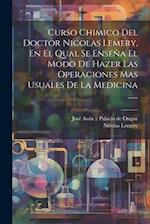 Curso Chimico Del Doctor Nicolas Lemery, En El Qual Se Enseña El Modo De Hazer Las Operaciones Mas Usuales De La Medicina ......