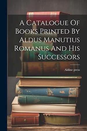 A Catalogue Of Books Printed By Aldus Manutius Romanus And His Successors
