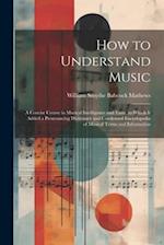 How to Understand Music: A Concise Course in Musical Intelligence and Taste. to Which Is Added a Pronouncing Dictionary and Condensed Encyclopedia of 