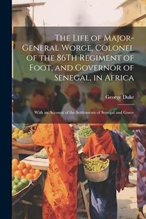The Life of Major-General Worge, Colonel of the 86Th Regiment of Foot, and Governor of Senegal, in Africa: With an Account of the Settlements of Seneg