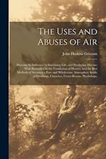 The Uses and Abuses of Air: Showing Its Influence in Sustaining Life, and Producing Disease; With Remarks On the Ventilation of Houses, and the Best M