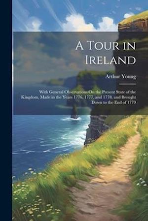 A Tour in Ireland: With General Observations On the Present State of the Kingdom, Made in the Years 1776, 1777, and 1778. and Brought Down to the End