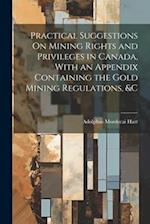 Practical Suggestions On Mining Rights and Privileges in Canada, With an Appendix Containing the Gold Mining Regulations, &c 