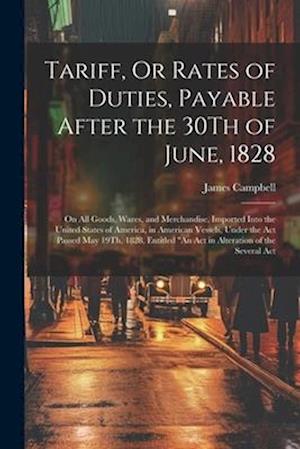 Tariff, Or Rates of Duties, Payable After the 30Th of June, 1828: On All Goods, Wares, and Merchandise, Imported Into the United States of America, in