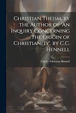 Christian Theism, by the Author of 'An Inquiry Concerning the Origin of Christianity'. by C.C. Hennell 