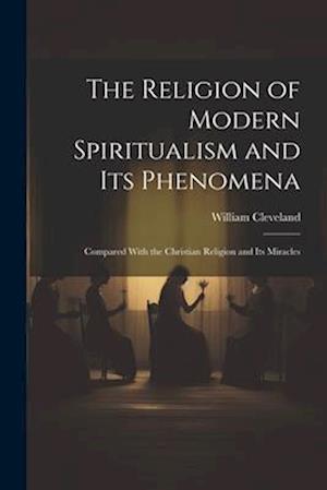 The Religion of Modern Spiritualism and Its Phenomena: Compared With the Christian Religion and Its Miracles