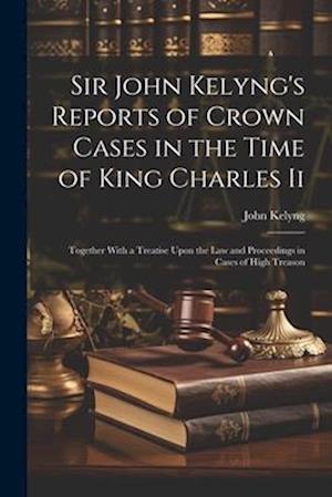 Sir John Kelyng's Reports of Crown Cases in the Time of King Charles Ii: Together With a Treatise Upon the Law and Proceedings in Cases of High Treaso