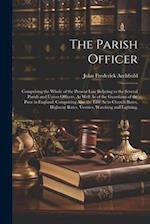 The Parish Officer: Comprising the Whole of the Present Law Relating to the Several Parish and Union Officers, As Well As of the Guardians of the Poor