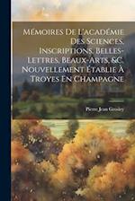 Mémoires De L'académie Des Sciences, Inscriptions, Belles-Lettres, Beaux-Arts, &c. Nouvellement Établie À Troyes En Champagne