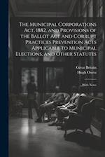 The Municipal Corporations Act, 1882, and Provisions of the Ballot Act and Corrupt Practices Prevention Acts Applicable to Municipal Elections, and Ot