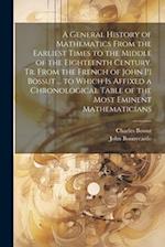 A General History of Mathematics From the Earliest Times to the Middle of the Eighteenth Century. Tr. From the French of John [!] Bossut ... to Which 
