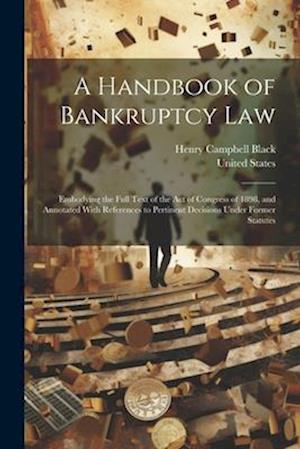 A Handbook of Bankruptcy Law: Embodying the Full Text of the Act of Congress of 1898, and Annotated With References to Pertinent Decisions Under Forme