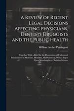 A Review of Recent Legal Decisions Affecting Physicians, Dentists Druggists and the Public Health: Together With a Brief for the Prosecution of Unlice