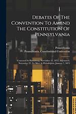 Debates Of The Convention To Amend The Constitution Of Pennsylvania: Convened At Harrisburg, November 12, 1872, Adjourned, November 27, To Meet At Phi