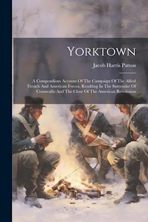 Yorktown: A Compendious Account Of The Campaign Of The Allied French And American Forces, Resulting In The Surrender Of Cornwallis And The Close Of Th
