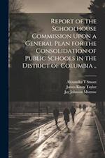 Report of the Schoolhouse Commission Upon a General Plan for the Consolidation of Public Schools in the District of Columbia .. 