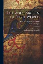 Life and Labor in the Spirit World: Being a Description of Localities, Employments, Surroundings, and Conditions in the Spheres 