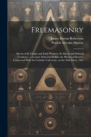 Freemasonry: Sketch of Its Origin and Early Progress, Its Moral and Political Tendency ; a Lecture Delivered Before the Historical Society, Connected