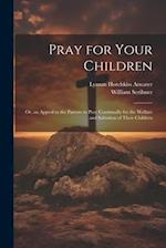 Pray for Your Children: Or, an Appeal to the Parents to Pray Continually for the Welfare and Salvation of Their Children 