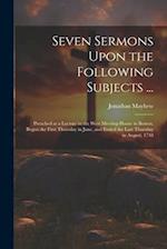 Seven Sermons Upon the Following Subjects ...: Preached at a Lecture in the West Meeting-house in Boston, Begun the First Thursday in June, and Ended 