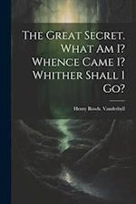 The Great Secret. What Am I? Whence Came I? Whither Shall I Go? 