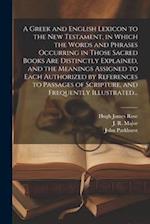 A Greek and English Lexicon to the New Testament, in Which the Words and Phrases Occurring in Those Sacred Books Are Distinctly Explained, and the Mea