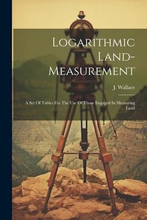 Logarithmic Land-measurement: A Set Of Tables For The Use Of Those Engaged In Measuring Land