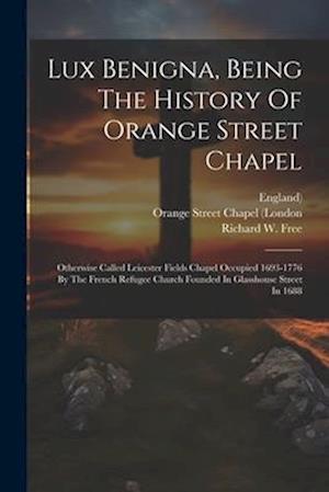 Lux Benigna, Being The History Of Orange Street Chapel: Otherwise Called Leicester Fields Chapel Occupied 1693-1776 By The French Refugee Church Found