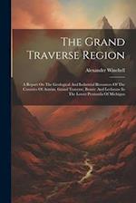 The Grand Traverse Region: A Report On The Geological And Industrial Resources Of The Counties Of Antrim, Grand Traverse, Benzie And Leelanaw In The L