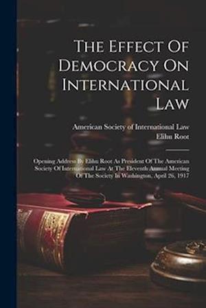 The Effect Of Democracy On International Law: Opening Address By Elihu Root As President Of The American Society Of International Law At The Eleventh