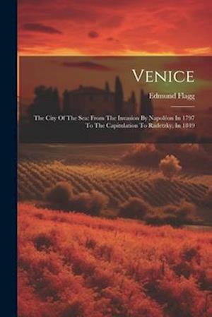 Venice: The City Of The Sea: From The Invasion By Napoléon In 1797 To The Capitulation To Radetzky, In 1849
