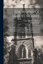 The Works Of Samuel Clarke: Sermons On Several Subjects. Eighteen Sermons On Several Occasions. Sixteen Sermons On The Being And Attributes Of God, Th